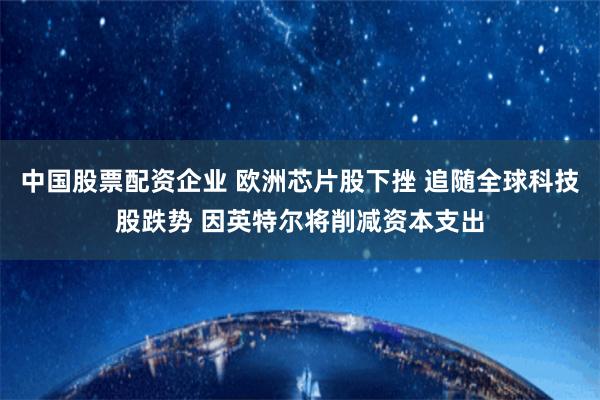 中国股票配资企业 欧洲芯片股下挫 追随全球科技股跌势 因英特尔将削减资本支出