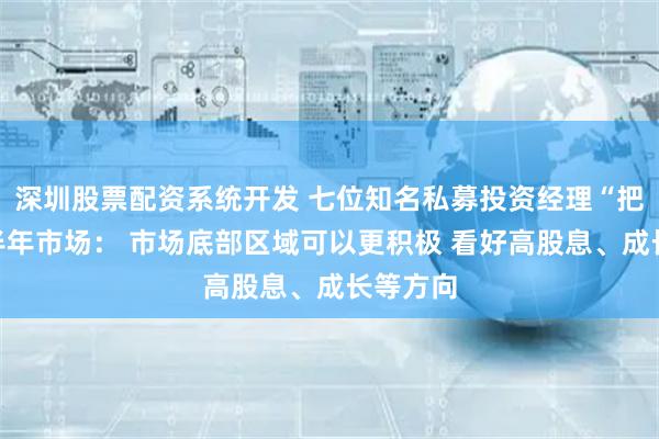 深圳股票配资系统开发 七位知名私募投资经理“把脉”下半年市场： 市场底部区域可以更积极 看好高股息、成长等方向