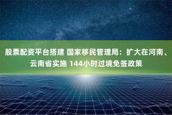 股票配资平台搭建 国家移民管理局：扩大在河南、云南省实施 144小时过境免签政策