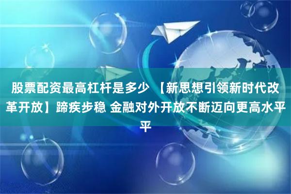 股票配资最高杠杆是多少 【新思想引领新时代改革开放】蹄疾步稳 金融对外开放不断迈向更高水平