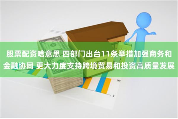 股票配资啥意思 四部门出台11条举措加强商务和金融协同 更大力度支持跨境贸易和投资高质量发展