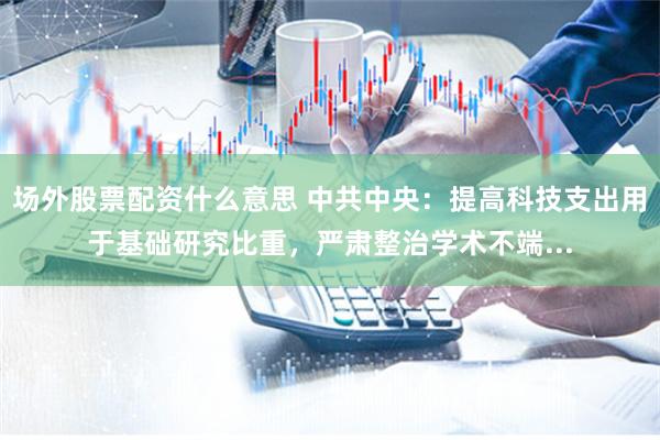 场外股票配资什么意思 中共中央：提高科技支出用于基础研究比重，严肃整治学术不端...