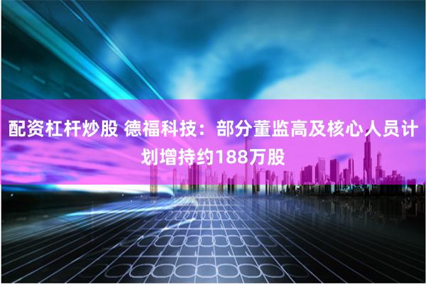 配资杠杆炒股 德福科技：部分董监高及核心人员计划增持约188万股