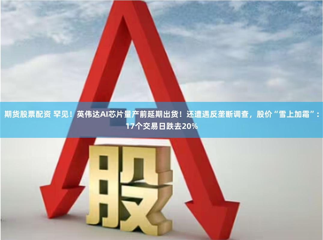期货股票配资 罕见！英伟达AI芯片量产前延期出货！还遭遇反垄断调查，股价“雪上加霜”：17个交易日跌去20%