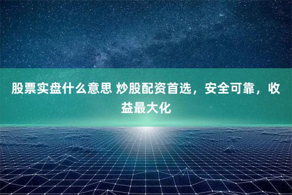 股票实盘什么意思 炒股配资首选，安全可靠，收益最大化