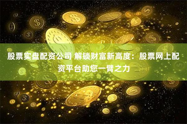 股票实盘配资公司 解锁财富新高度：股票网上配资平台助您一臂之力