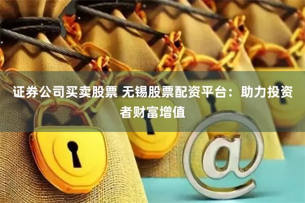 证券公司买卖股票 无锡股票配资平台：助力投资者财富增值