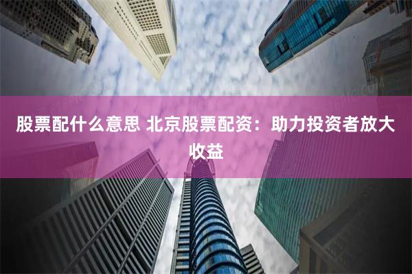 股票配什么意思 北京股票配资：助力投资者放大收益