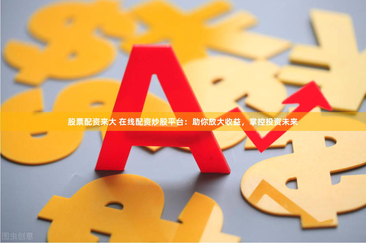 股票配资来大 在线配资炒股平台：助你放大收益，掌控投资未来
