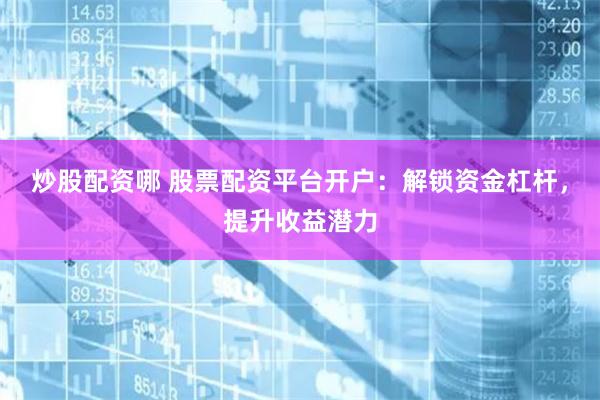 炒股配资哪 股票配资平台开户：解锁资金杠杆，提升收益潜力
