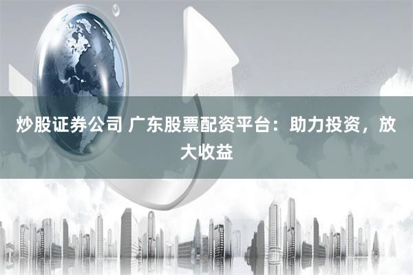炒股证券公司 广东股票配资平台：助力投资，放大收益