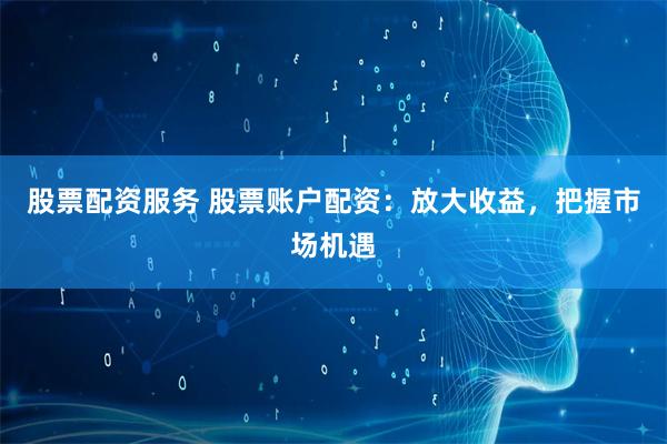 股票配资服务 股票账户配资：放大收益，把握市场机遇