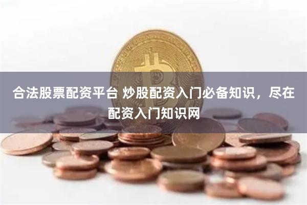 合法股票配资平台 炒股配资入门必备知识，尽在配资入门知识网