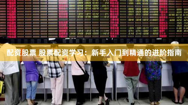 配资股票 股票配资学习：新手入门到精通的进阶指南