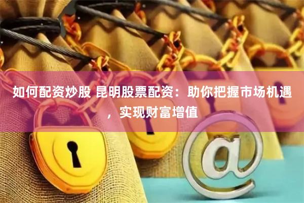 如何配资炒股 昆明股票配资：助你把握市场机遇，实现财富增值