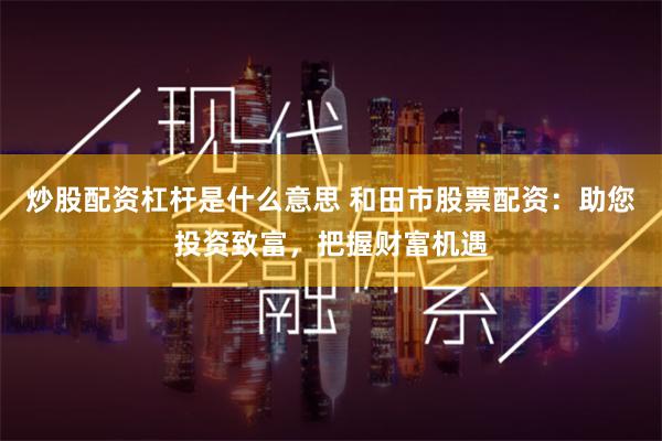 炒股配资杠杆是什么意思 和田市股票配资：助您投资致富，把握财富机遇