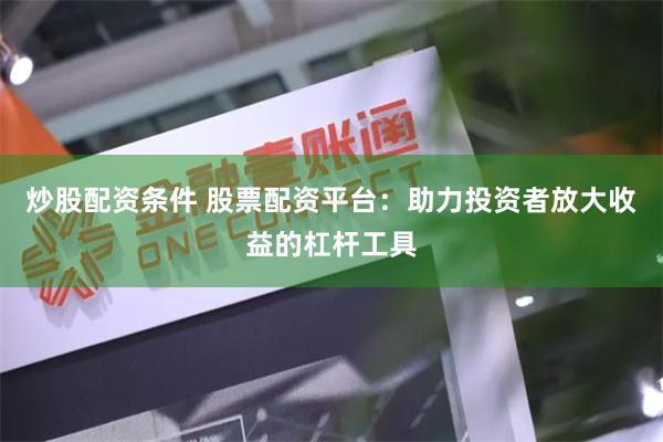 炒股配资条件 股票配资平台：助力投资者放大收益的杠杆工具