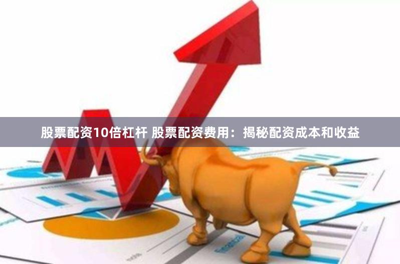 股票配资10倍杠杆 股票配资费用：揭秘配资成本和收益