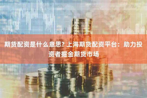 期货配资是什么意思? 上海期货配资平台：助力投资者掘金期货市场