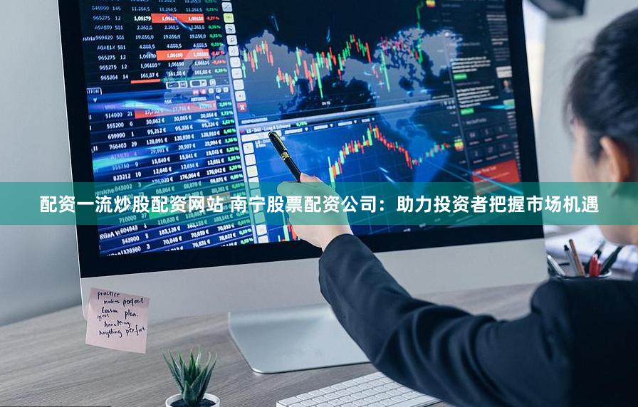 配资一流炒股配资网站 南宁股票配资公司：助力投资者把握市场机遇