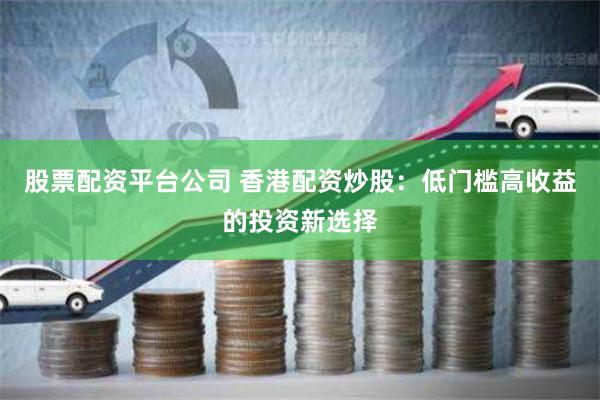 股票配资平台公司 香港配资炒股：低门槛高收益的投资新选择