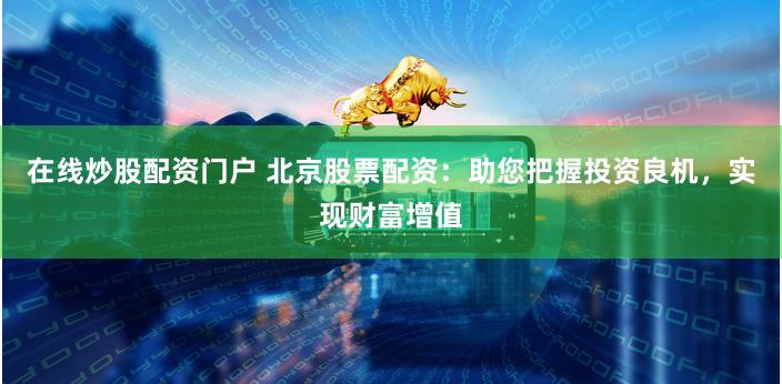 在线炒股配资门户 北京股票配资：助您把握投资良机，实现财富增值