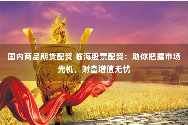 国内商品期货配资 临海股票配资：助你把握市场先机，财富增值无忧