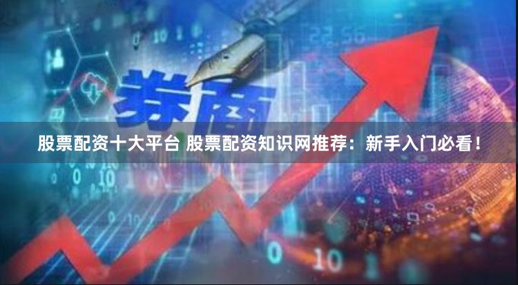 股票配资十大平台 股票配资知识网推荐：新手入门必看！