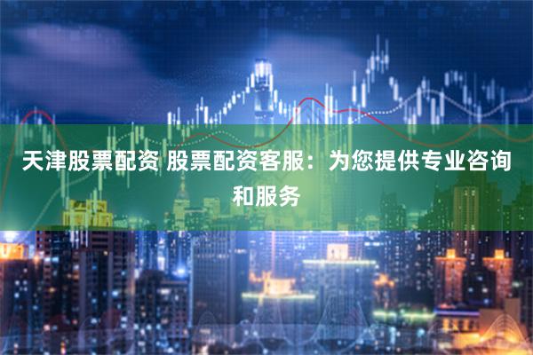 天津股票配资 股票配资客服：为您提供专业咨询和服务