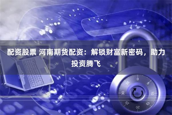 配资股票 河南期货配资：解锁财富新密码，助力投资腾飞