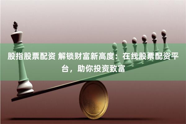 股指股票配资 解锁财富新高度：在线股票配资平台，助你投资致富