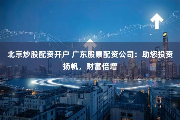 北京炒股配资开户 广东股票配资公司：助您投资扬帆，财富倍增