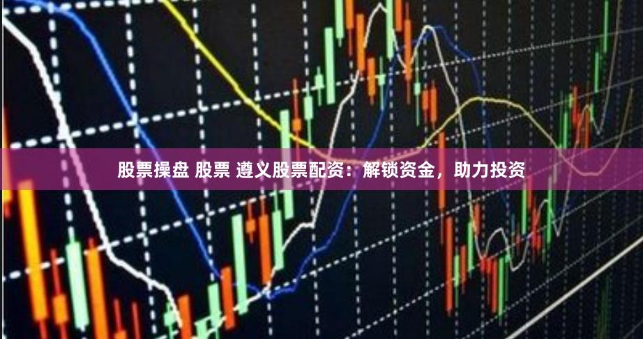 股票操盘 股票 遵义股票配资：解锁资金，助力投资