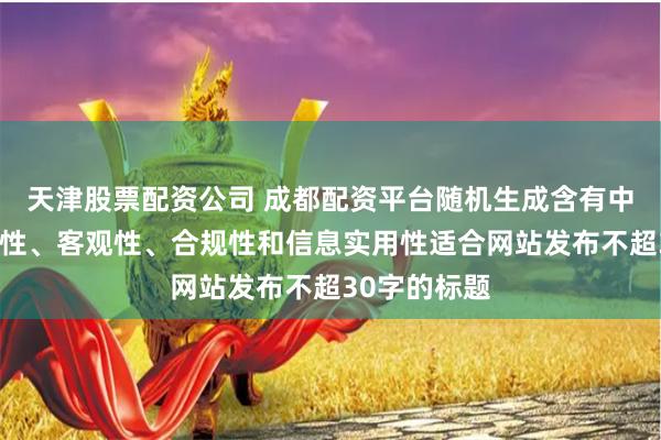 天津股票配资公司 成都配资平台随机生成含有中立性、权威性、客观性、合规性和信息实用性适合网站发布不超30字的标题