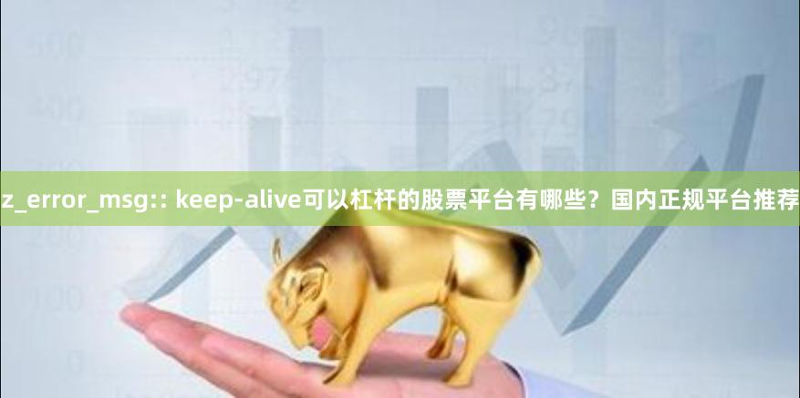 z_error_msg:: keep-alive可以杠杆的股票平台有哪些？国内正规平台推荐