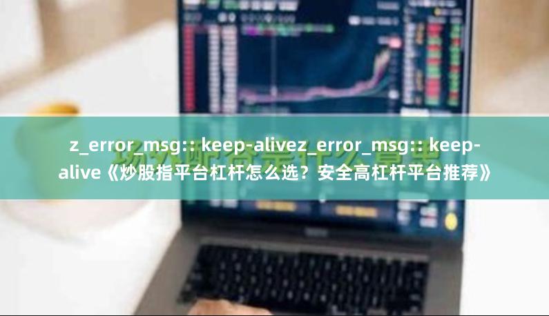 z_error_msg:: keep-alivez_error_msg:: keep-alive《炒股指平台杠杆怎么选？安全高杠杆平台推荐》