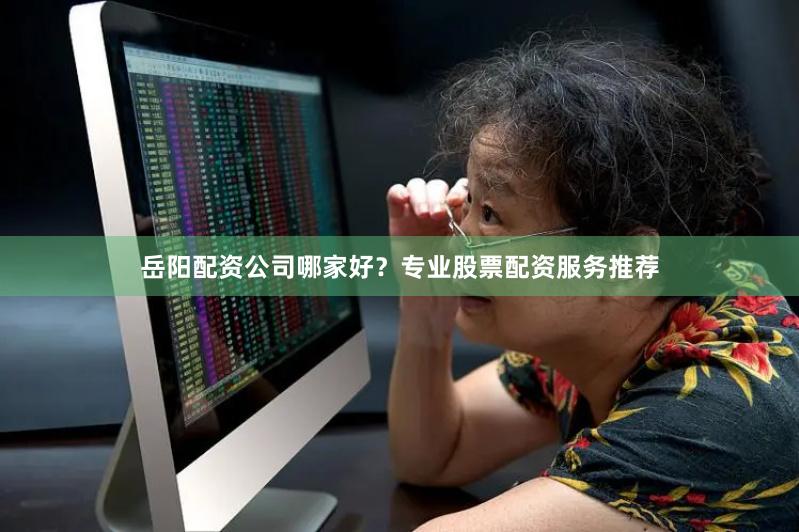 岳阳配资公司哪家好？专业股票配资服务推荐