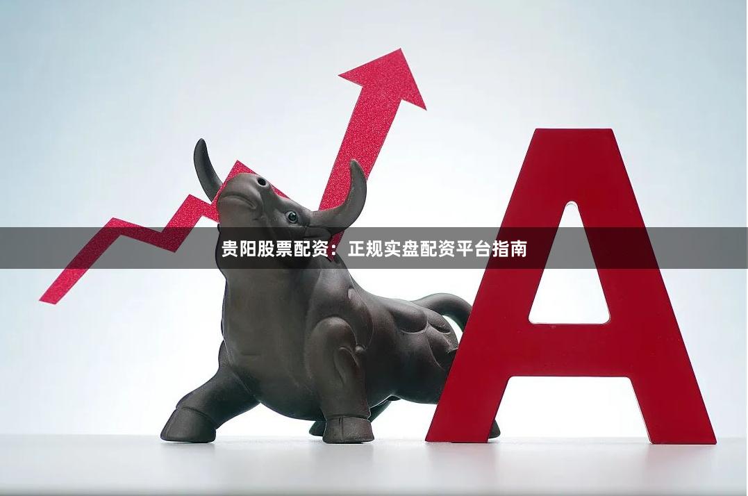 贵阳股票配资：正规实盘配资平台指南